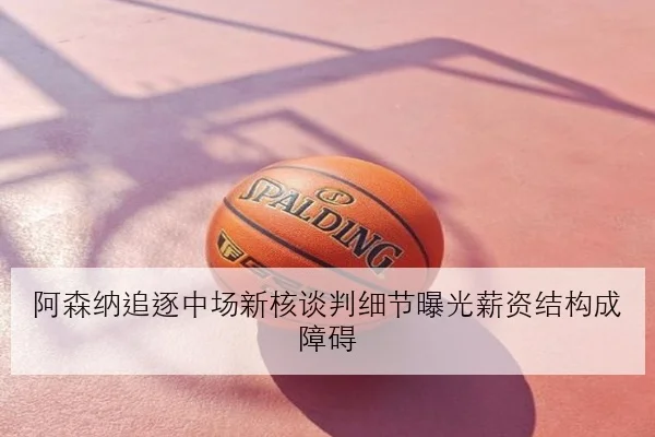 阿森纳追逐中场新核谈判细节曝光薪资结构成障碍