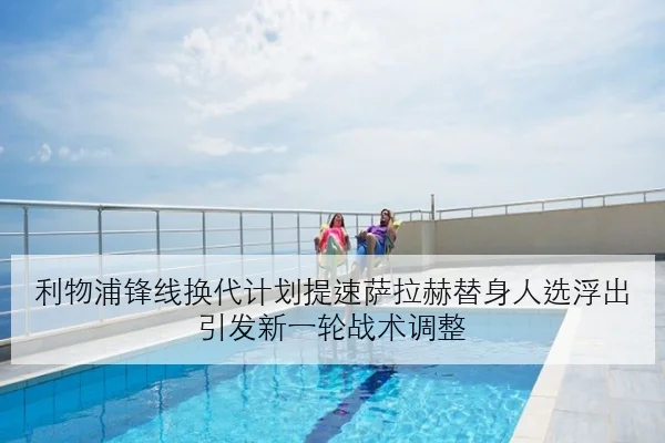 利物浦锋线换代计划提速萨拉赫替身人选浮出引发新一轮战术调整