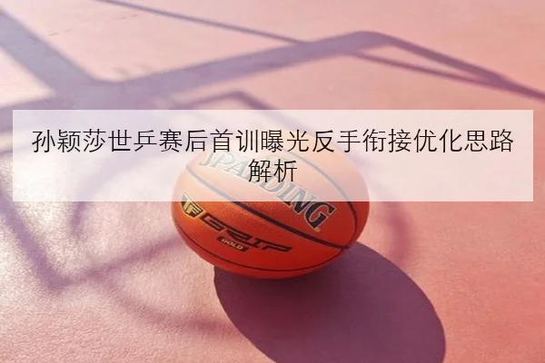 孙颖莎世乒赛后首训曝光反手衔接优化思路解析