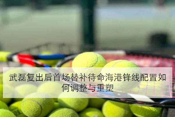 武磊复出后首场替补待命海港锋线配置如何调整与重塑