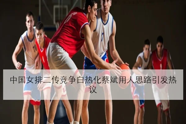 中国女排二传竞争白热化蔡斌用人思路引发热议