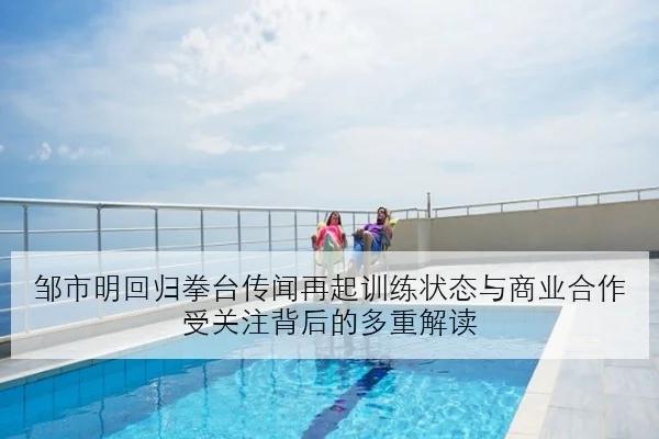 邹市明回归拳台传闻再起训练状态与商业合作受关注背后的多重解读