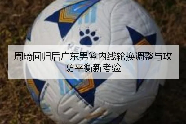 周琦回归后广东男篮内线轮换调整与攻防平衡新考验